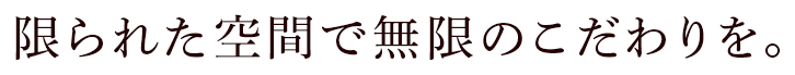 限られた空間で無限のこだわりを。