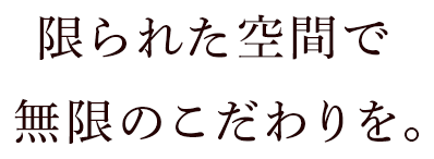 限られた空間で無限のこだわりを。